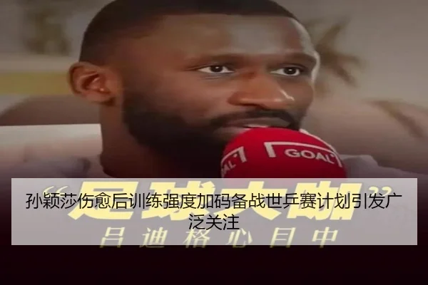 孙颖莎伤愈后训练强度加码备战世乒赛计划引发广泛关注